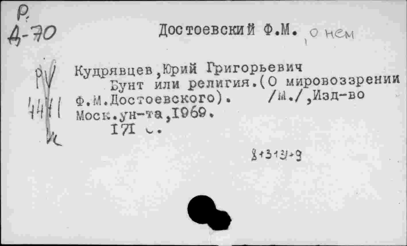 ﻿Достоевский Ф.М. о Ием
01/ Кудрявцев.Юрий Григорьевич
I V	Бунт или религия.(О мировоззрении
I I ф.м.Достоевского).	/й./,Изд-во
ГИ 1 Моск.ун-та ,1969.
I 171 V.
